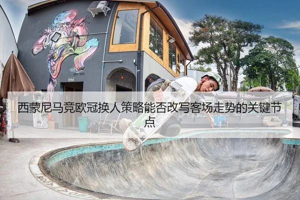 西蒙尼马竞欧冠换人策略能否改写客场走势的关键节点